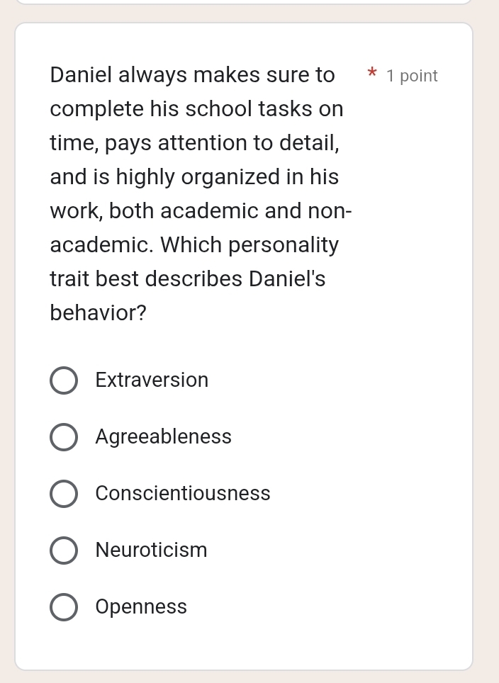 Daniel always makes sure to * 1 point
complete his school tasks on
time, pays attention to detail,
and is highly organized in his
work, both academic and non-
academic. Which personality
trait best describes Daniel's
behavior?
Extraversion
Agreeableness
Conscientiousness
Neuroticism
Openness