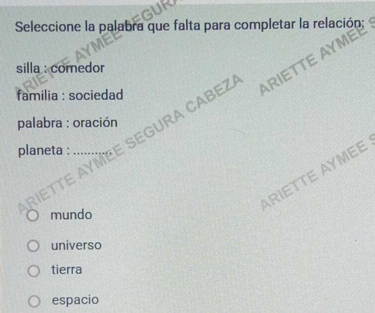 Seleccione la palabra que falta para completar la relación;
silla : comedor
familia : sociedad
YMEE SEGURA CABEZ ARIETTI
palabra : oración
planeta :
ARIETTE AYMEE
mundo
universo
tierra
espacio