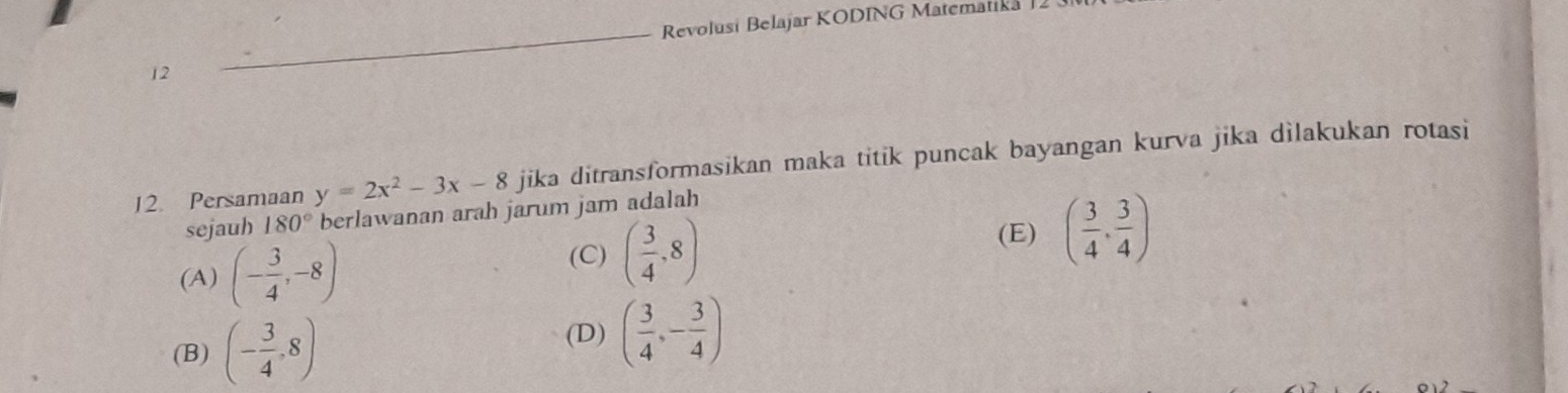 Revolusi Belajar KODING Matematika
12
12. Persamaan y=2x^2-3x-8 jika ditransformasikan maka titik puncak bayangan kurva jika dìlakukan rotasi
sejauh 180° berlawanan arah jarum jam adalah
(A) (- 3/4 ,-8) (C) ( 3/4 ,8)
(E) ( 3/4 , 3/4 )
(D)
(B) (- 3/4 ,8) ( 3/4 ,- 3/4 )