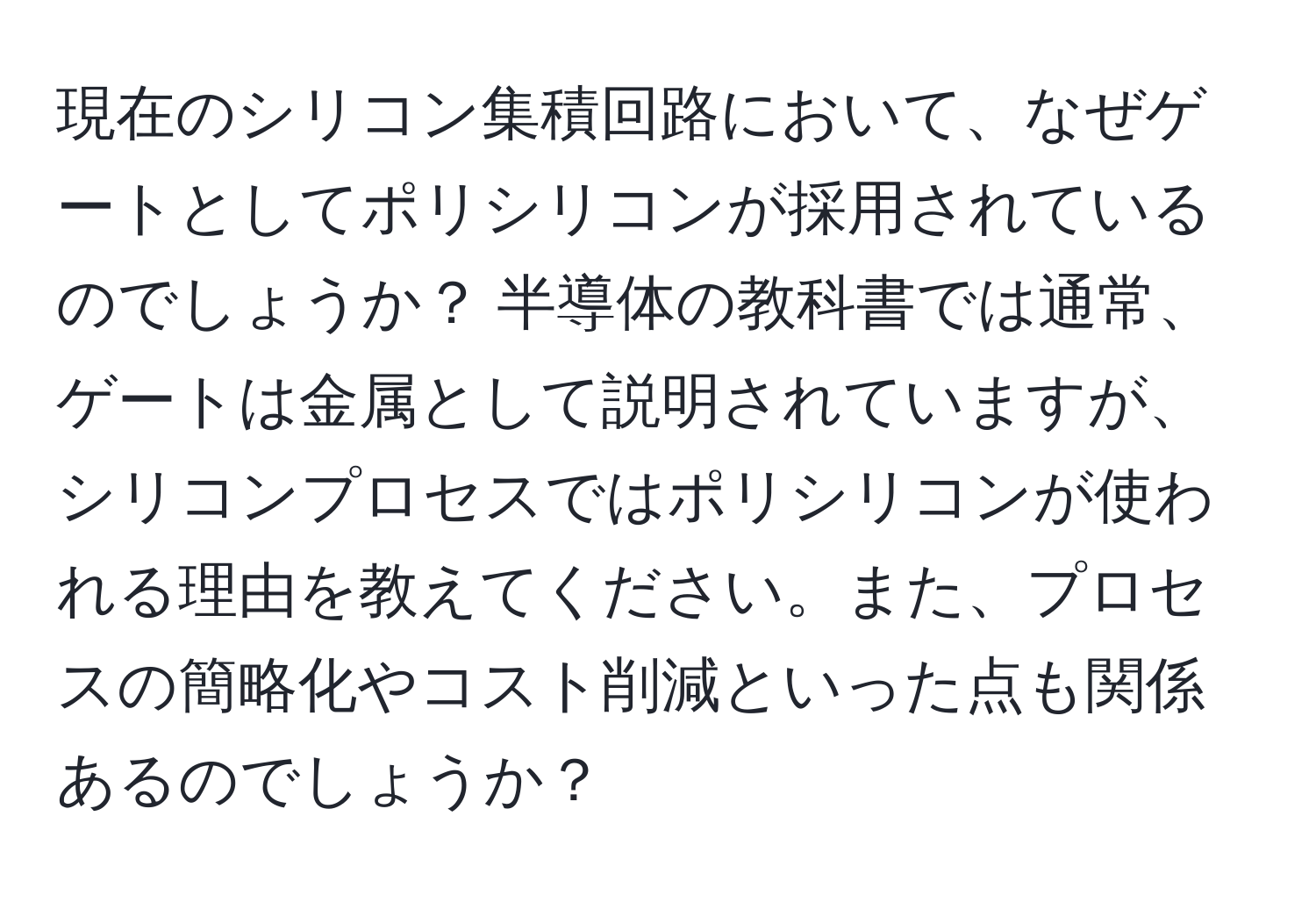 現在のシリコン集積回路において、なぜゲートとしてポリシリコンが採用されているのでしょうか？ 半導体の教科書では通常、ゲートは金属として説明されていますが、シリコンプロセスではポリシリコンが使われる理由を教えてください。また、プロセスの簡略化やコスト削減といった点も関係あるのでしょうか？