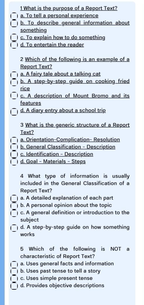 What is the purpose of a Report Text?
a. To tell a personal experience
b. To describe general information about
something
c. To explain how to do something
d. To entertain the reader
2 Which of the following is an example of a
Report Text?
a. A fairy tale about a talking cat
b. A step-by-step guide on cooking fried
rice
c. A description of Mount Bromo and its
features
d. A diary entry about a school trip
3 What is the generic structure of a Report
Text?
a. Orientation-Complication- Resolution
 b. General Classification - Description
c. Identification - Description
_
 d. Goal - Materials - Steps
4 What type of information is usually
included in the General Classification of a
Report Text?
) a. A detailed explanation of each part
C b. A personal opinion about the topic
c. A general definition or introduction to the
subject
_
d. A step-by-step guide on how something
works
5 Which of the following is NOT a
characteristic of Report Text?
1 a. Uses general facts and information
1 b. Uses past tense to tell a story
c. Uses simple present tense
d. Provides objective descriptions