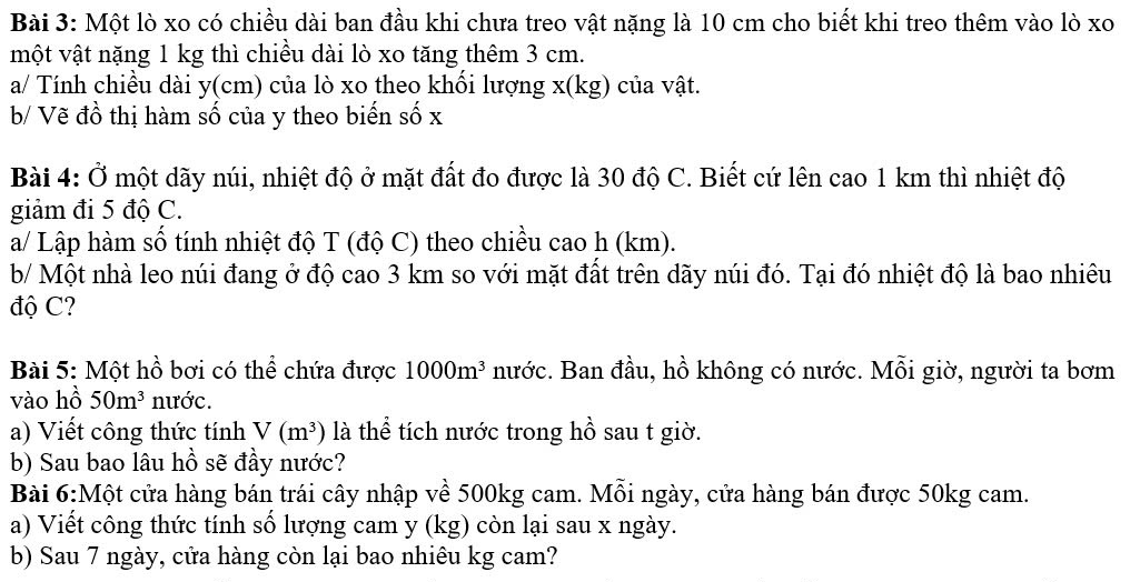 Một lò xo có chiều dài ban đầu khi chưa treo vật nặng là 10 cm cho biết khi treo thêm vào lò xo 
một vật nặng 1 kg thì chiều dài lò xo tăng thêm 3 cm. 
a/ Tính chiều dài y (cm) của lò xo theo khối lượng x (kg) của vật. 
b/ Vẽ đồ thị hàm số của y theo biến số x
Bài 4: Ở một dãy núi, nhiệt độ ở mặt đất đo được là 30 độ C. Biết cứ lên cao 1 km thì nhiệt độ 
giảm đi 5 độ C. 
a/ Lập hàm số tính nhiệt độ T (độ C) theo chiều cao h (km). 
b/ Một nhà leo núi đang ở độ cao 3 km so với mặt đất trên dãy núi đó. Tại đó nhiệt độ là bao nhiêu 
độ C? 
Bài 5: Một hồ bơi có thể chứa được 1000m^3 nước. Ban đầu, hồ không có nước. Mỗi giờ, người ta bơm 
vào hồ 50m^3 nước. 
a) Viết công thức tính V(m^3) là thể tích nước trong hồ sau t giờ. 
b) Sau bao lâu hồ sẽ đầy nước? 
Bài 6:Một cửa hàng bán trái cây nhập về 500kg cam. Mỗi ngày, cửa hàng bán được 50kg cam. 
a) Viết công thức tính số lượng cam y (kg) còn lại sau x ngày. 
b) Sau 7 ngày, cửa hàng còn lại bao nhiêu kg cam?