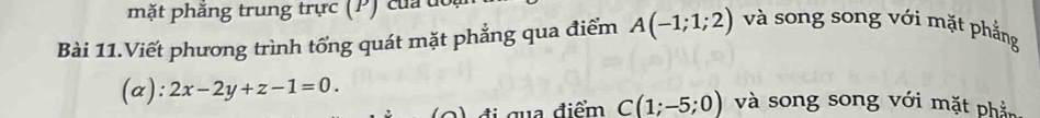 mặt phăng trung trực (P) của dổ 
Bài 11.Viết phương trình tổng quát mặt phẳng qua điểm A(-1;1;2) và song song với mặt phẳng 
(a): 2x-2y+z-1=0. và song song với mặt phần 
2 đ i qua điểm C(1;-5;0)