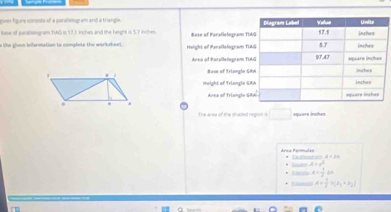 Seniçõe Feantem
oven figure conests of a parallelogram and a triangle. 
base of parallologram TG is 17.1 inches and the height is 5.7 inches. Base of Paralielogram T
n the ghven information to complete the worksheet. Height of Parallelogram T
Area of Parallelogram T
Base of Triangle G
r
1
Height of Triangle G
Area of Triangle G
" A
The area of the shaded region is □ square inches
Area Formulas
A≌ bh
Tewks A=s^2
frnsle A= 1/2 △ h
Trasanosd A= 1/2 h(b_1+b_2)
Search