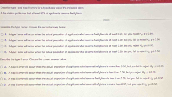 Describe type I and type II errors for a hypothesis lest of the indicated claim.
A fire station publicizes that at least 50% of applicants become firefighters.
Describe the type I error, Choose the correct answer below.
A. A type 1 error will occur when the actual proportion of applicants who become firefighters is at least 0.50, but you reject H_0:p≥ 0.50
B. A type 1 error will occur when the actual proportion of applicants who become firefighters is at most 0.50, but you fail to reject H_0:p≤ 0.50
C. A type I error will occur when the actual proportion of applicants who become firefighters is at most 0.50, but you reject H_0:p≤ 0.50
D. A type I error will occur when the actual proportion of applicants who become firefighters is at least 0.50, but you fail to reject H_0:p≥ 0.50. 
Describe the type II error. Choose the correct answer below.
A. A type II error will occur when the actual proportion of applicants who becomefirefighters is more than 0.50, but you fail to reject H_0:p≥ 0.50. 
B. A type II error will occur when the actual proportion of applicants who becomefirefighters is less than 0.50, but you reject H_0:p≤ 0.50
C. A type II error will occur when the actual proportion of applicants who become firefighters is less than 0.50, but you fail to reject H_0:p≥ 0.50
D. A type II error will occur when the actual proportion of applicants who becomefirefighters is more than 0.50, but you rejecl H_0:p≤ 0.50.