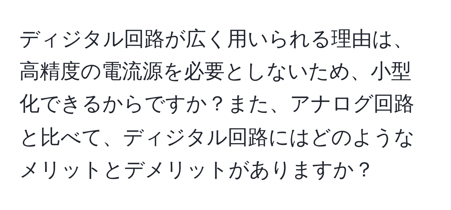 ディジタル回路が広く用いられる理由は、高精度の電流源を必要としないため、小型化できるからですか？また、アナログ回路と比べて、ディジタル回路にはどのようなメリットとデメリットがありますか？