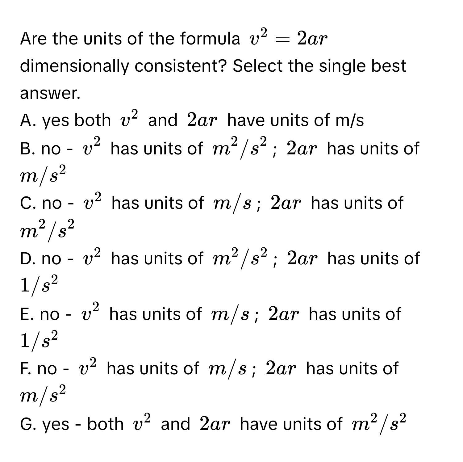 Are the units of the formula $v^2 = 2ar$ dimensionally consistent? Select the single best answer.

A. yes both $v^2$ and $2ar$ have units of m/s 
B. no - $v^2$ has units of $m^2/s^2$; $2ar$ has units of $m/s^2$ 
C. no - $v^2$ has units of $m/s$; $2ar$ has units of $m^2/s^2$ 
D. no - $v^2$ has units of $m^2/s^2$; $2ar$ has units of $1/s^2$ 
E. no - $v^2$ has units of $m/s$; $2ar$ has units of $1/s^2$ 
F. no - $v^2$ has units of $m/s$; $2ar$ has units of $m/s^2$ 
G. yes - both $v^2$ and $2ar$ have units of $m^2/s^2$