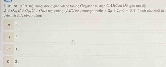 (THPT NGUYÊN DU) Trong không gian với hệ tọa độ Oxyzcho tứ diện OABCcó Olà gốc tọa độ,
A∈ Ox, B∈ Oy, C∈ O 2 và mặt phầng (ABC)có phương trình 6x+3y+2z-6=0 Thể tích của khối tứ
diện tinh theo (đvdt) bằng:
A 4.
B 3.
C 1.
D 2.