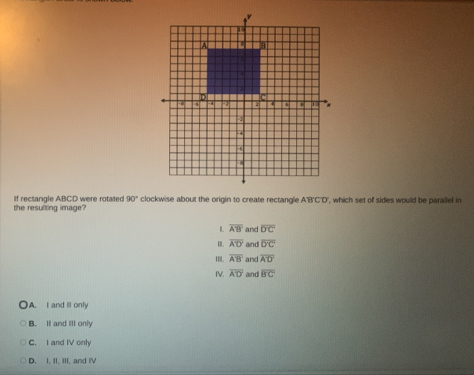 the resulting image? If rectangle ABCD were rotated 90° clockwise about the origin to create rectangle A'B'C'D' ', which set of sides would be parallel in
L overline A'B' and overline DC
overline A'D' and overline D'C
II. overline A'B' and overline AD
IV. overline A'D' and overline B'C
A. I and ll only
B. Il and III only
C. I and IV only
D. I, II, III, and IV