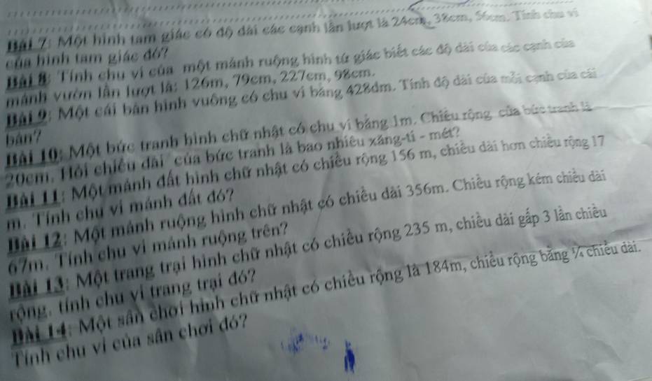 Đái 7: Một hình tam giác có độ dài các cạnh lần lượt là 24cm, 38cm, 56cm. Tính chu vi 
của hình tam giác đó? 
ài ớ: Tính chu vi của một mảnh ruộng hình tứ giác biết các độ dài của các cạnh của 
mành vườn lần lượt là: 126m, 79cm, 227cm, 98cm. 
Đài 2: Một cái bản hình vuống có chu vi bảng 428dm. Tính độ dài của mỗi cạnh của cái 
Bài 10: Một bức tranh hình chữ nhật có chu vi bằng 1m. Chiêu rộng, của bức tranh l 
bán?
20cm. Hỏi chiều đài của bức tranh là bao nhiêu xăng-ti - mét? 
Lài LL: Một mảnh đất hình chữ nhật có chiều rộng 156 m, chiều dài hơn chiều rộng 17 
Lài 12: Một mảnh ruộng hình chữ nhật có chiều dài 356m. Chiều rộng kém chiều dài 
m. Tính chụ vi mánh đất đó?
67m. Tính chu vi mánh ruộng trên? 
Dài 13: Một trang trại hình chữ nhật có chiều rộng 235 m, chiều dài gấp 3 lần chiều 
Dài 14: Một sân chơi hình chữ nhật có chiều rộng là 184m, chiều rộng bằng ¼ chiều dài 
trộng. tính chu ví trang trại đó? 
Tính chu vi của sân chơi đó?