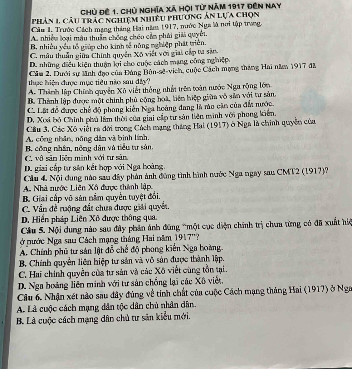 Chủ đÊ 1. CHủ NGHĩA Xã HỌi từ Năm 1917 đEN NAY
phảN I. Câu trÁc nghiệm nhiềU phương án lựa chọn
Câu 1. Trước Cách mạng tháng Hai năm 1917, nước Nga là nơi tập trung.
A. nhiều loại mâu thuẫn chồng chéo cần phải giải quyết.
B. nhiều yếu tố giúp cho kinh tế nông nghiệp phát triển.
C. mâu thuẫn giữa Chính quyền Xô viết với giai cấp tư sản.
D. những điều kiện thuận lợi cho cuộc cách mạng công nghiệp.
Câu 2. Dưới sự lãnh đạo của Đảng Bôn-sê-vích, cuộc Cách mạng tháng Hai năm 1917 đã
thực hiện được mục tiêu nào sau đây?
A. Thành lập Chính quyền Xô viết thống nhất trên toàn nước Nga rộng lớn.
B. Thành lập được một chính phủ cộng hoà, liên hiệp giữa vô sản với tư sản.
C. Lật đồ được chế độ phong kiến Nga hoàng đang là rào cản của đất nước.
D. Xoá bỏ Chính phủ lầm thời của giai cấp tư sản liên minh với phong kiến.
Câu 3. Các Xô viết ra đời trong Cách mạng tháng Hai (1917) ở Nga là chính quyền của
A. công nhân, nông dân và binh lính.
B. công nhân, nông dân và tiểu tư sản.
C. vô sản liên minh với tư sản.
D. giai cấp tư sản kết hợp với Nga hoàng.
Câu 4. Nội dung nào sau đây phản ánh đúng tình hình nước Nga ngay sau CMT2 (1917)?
A. Nhà nước Liên Xô được thành lập.
B. Giai cấp vô sản nắm quyền tuyệt đối.
C. Vấn đề ruộng đất chưa được giải quyết.
D. Hiến pháp Liên Xô được thông qua.
Câu 5. Nội dung nào sau đây phản ánh đúng “một cục diện chính trị chưa từng có đã xuất hiệ
ở nước Nga sau Cách mạng tháng Hai năm 1917''?
A. Chính phủ tư sản lật đổ chế độ phong kiến Nga hoàng.
B. Chính quyền liên hiệp tư sản và vô sản được thành lập.
C. Hai chính quyền của tư sản và các Xô viết cùng tồn tại.
D. Nga hoàng liên minh với tư sản chống lại các Xô viết.
Câu 6. Nhận xét nào sau đây đúng về tính chất của cuộc Cách mạng tháng Hai (1917) ở Nga
A. Là cuộc cách mạng dân tộc dân chủ nhân dân.
B. Là cuộc cách mạng dân chủ tư sản kiểu mới.