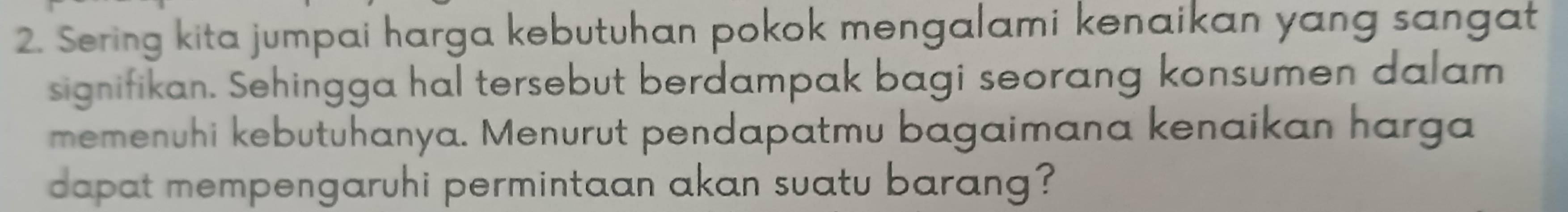 Sering kita jumpai harga kebutuhan pokok mengalami kenaikan yang sangat 
signifikan. Sehingga hal tersebut berdampak bagi seorang konsumen dalam 
memenuhi kebutuhanya. Menurut pendapatmu bagaimana kenaikan harga 
dapat mempengaruhi permintaan akan suatu barang?