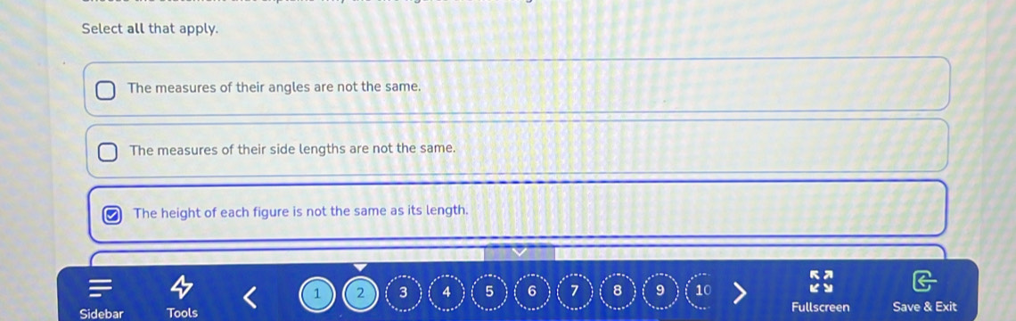 Select all that apply.
The measures of their angles are not the same.
The measures of their side lengths are not the same.
The height of each figure is not the same as its length.
1 2 3 4 5 6 7 8 9 10
Sidebar Tools Fullscreen Save & Exit