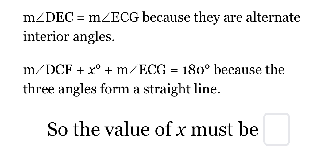 m∠ DEC=m∠ ECG because they are alternate 
interior angles.
m∠ DCF+x°+m∠ ECG=180° because the 
three angles form a straight line. 
So the value of x must be □