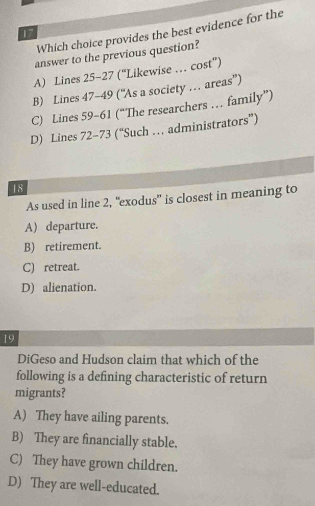 Which choice provides the best evidence for the
17
answer to the previous question?
A) Lines 25-27 (“Likewise … cost”)
B) Lines 47-49 (“As a society … areas”)
C) Lines 59-61 (“The researchers … family”)
D) Lines 72-73 (“Such … administrators”)
18
As used in line 2, “exodus” is closest in meaning to
A) departure.
B) retirement.
C) retreat.
D) alienation.
19
DiGeso and Hudson claim that which of the
following is a defining characteristic of return
migrants?
A) They have ailing parents.
B) They are financially stable.
C) They have grown children.
D) They are well-educated.