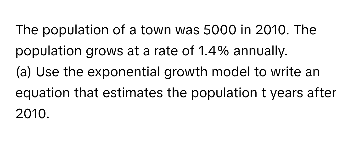 The population of a town was 5000 in 2010. The population grows at a rate of 1.4% annually.
(a) Use the exponential growth model to write an equation that estimates the population t years after 2010.