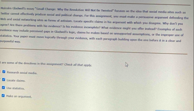 Malcolm Gladwell's essay "Small Change: Why the Revolution Will Not Be Tweeted" focuses on the idea that social media sites such as 
Twitter cannot effectively produce social and political change. For this assignment, you must make a persuasive argument defending the 
Web and social networking sites as forms of activism. Locate specific claims in his argument with which you disagree. Why don't you 
agree? Are there problems with his evidence? Is his evidence incomplete? What evidence might you offer instead? Examples of such 
evidence may include perceived gaps in Gladwell's logic, claims he makes based on unsupported assumptions, or the improper use of 
statistics. Your paper must move logically through your evidence, with each paragraph building upon the one before it in a clear and 
purposeful way. 
t are some of the directives in this assignment? Check all that apply. 
Research social media. 
Locate claims. 
Use statistics. 
Make an argument.