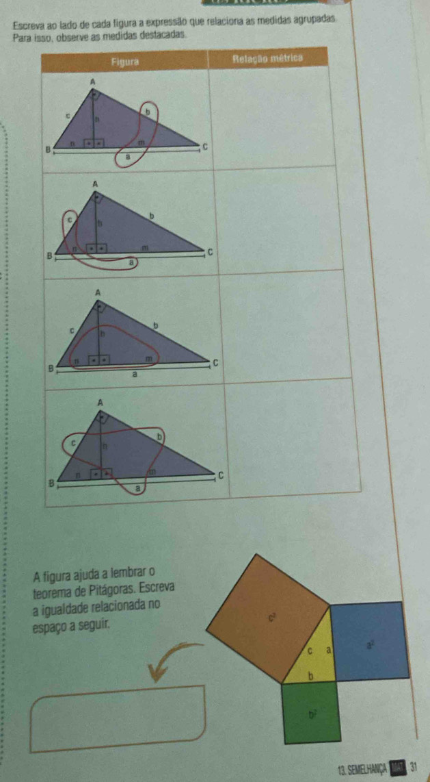 Escreva ao lado de cada figura a expressão que relaciona as medidas agrupadas 
Par 
A figura ajuda a lembrar o 
teorema de Pitágoras. Escreva 
a igualdade relacionada no 
espaço a seguir.
c^2
C a a^2
b
b^2
13. SEMELHANÇA 31