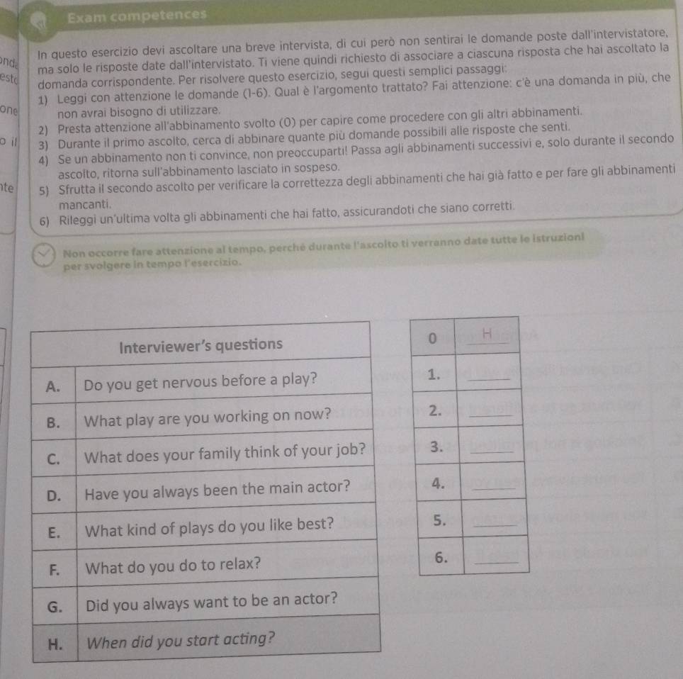 Exam competences 
In questo esercizio devi ascoltare una breve intervista, di cui però non sentirai le domande poste dall'intervistatore, 
onde 
ma solo le risposte date dall’intervistato. Ti viene quindi richiesto di associare a ciascuna risposta che hai ascoltato la 
esto 
domanda corrispondente. Per risolvere questo esercizio, segui questi semplici passaggi: 
1) Leggi con attenzione le domande (I-6). Qual è l'argomento trattato? Fai attenzione: c'è una domanda in più, che 
one non avrai bisogno di utilizzare. 
2) Presta attenzione all'abbinamento svolto (0) per capire come procedere con gli altri abbinamenti. 
o il 3) Durante il primo ascolto, cerca di abbinare quante più domande possibili alle risposte che senti. 
4) Se un abbinamento non ti convince, non preoccuparti! Passa agli abbinamenti successivi e, solo durante il secondo 
ascolto, ritorna sull’abbinamento lasciato in sospeso. 
te 5) Sfrutta il secondo ascolto per verificare la correttezza degli abbinamenti che hai già fatto e per fare gli abbinamenti 
mancanti. 
6) Rileggi un’ultima volta gli abbinamenti che hai fatto, assicurandoti che siano corretti. 
Non occorre fare attenzione al tempo, perché durante l'ascolto ti verranno date tutte le istruzioni 
per svolgere in tempo l'esercizio.