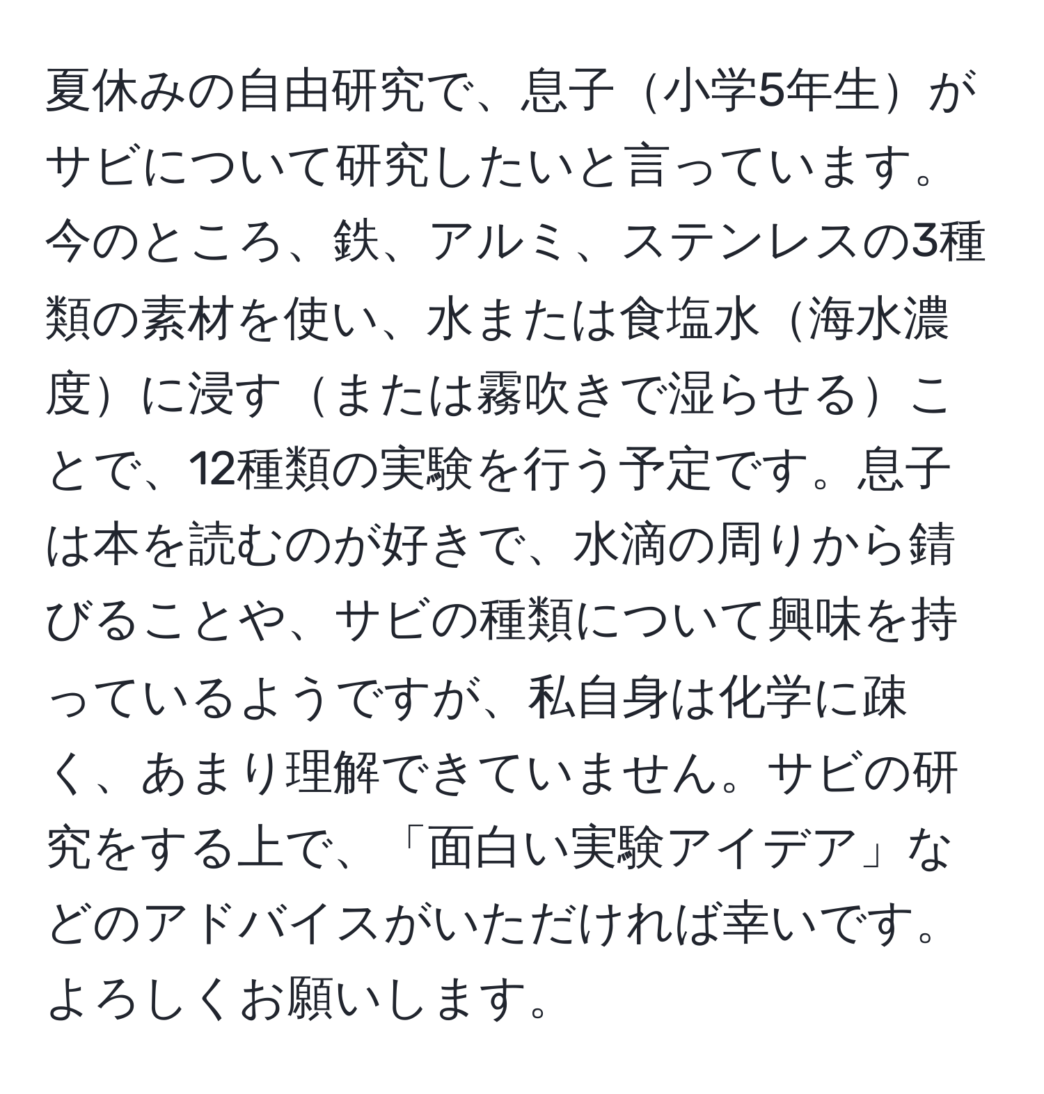 夏休みの自由研究で、息子小学5年生がサビについて研究したいと言っています。今のところ、鉄、アルミ、ステンレスの3種類の素材を使い、水または食塩水海水濃度に浸すまたは霧吹きで湿らせることで、12種類の実験を行う予定です。息子は本を読むのが好きで、水滴の周りから錆びることや、サビの種類について興味を持っているようですが、私自身は化学に疎く、あまり理解できていません。サビの研究をする上で、「面白い実験アイデア」などのアドバイスがいただければ幸いです。よろしくお願いします。