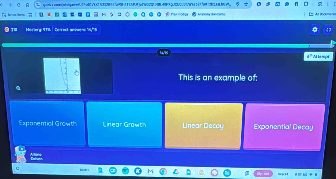 quizizz.com/join/game/U2FsdGVkX1%252BBitfoVSH4TEAPJFjvdWG2QtlNBL48PXgJCUCJ3t7a%252Ffu9T2b5JsLhGW...
School items Play Prodigy Anatomy Bootcamp All Bookmarks
210 Mastery: 93% | Correct answers: 14/15
15
6^(th) Attempt
This is an example of:
Q
Exponential Growth Linear Growth Linear Decay Exponential Decay
Arlana
Galvan
Desk 1
us