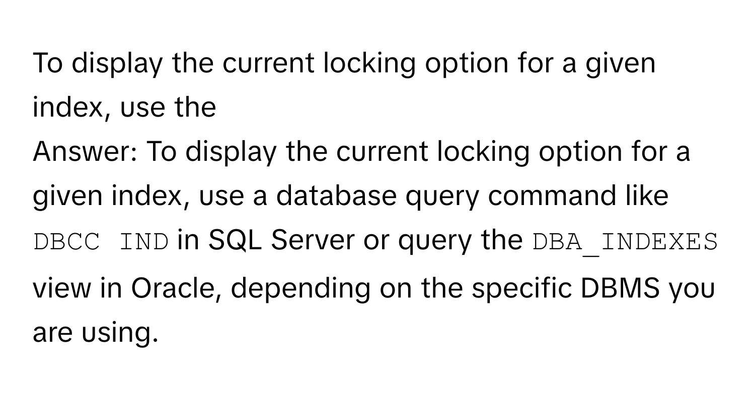 To display the current locking option for a given index, use the 
Answer: To display the current locking option for a given index, use a database query command like `DBCC IND` in SQL Server or query the `DBA_INDEXES` view in Oracle, depending on the specific DBMS you are using.