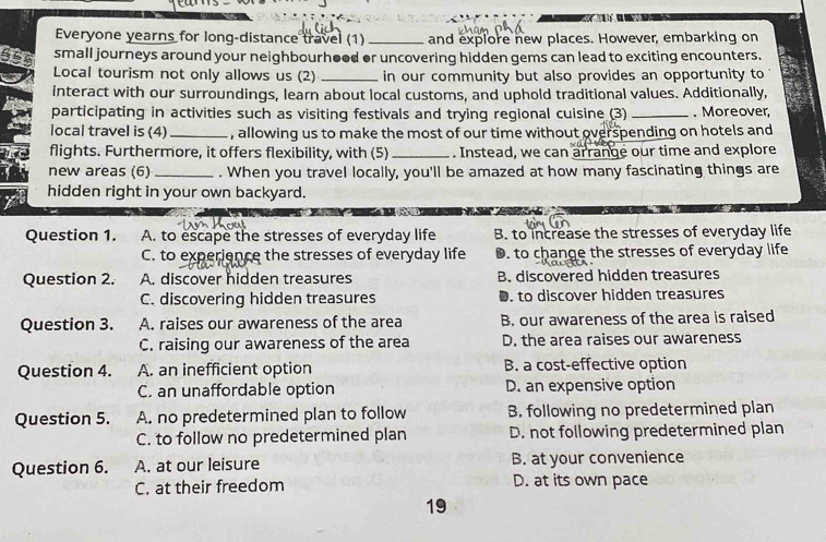 Everyone yearns for long-distance travel (1) _and explore new places. However, embarking on
small journeys around your neighbourh●od or uncovering hidden gems can lead to exciting encounters.
Local tourism not only allows us (2) _in our community but also provides an opportunity to 
interact with our surroundings, learn about local customs, and uphold traditional values. Additionally,
participating in activities such as visiting festivals and trying regional cuisine (3) _. Moreover,
local travel is (4) _, allowing us to make the most of our time without overspending on hotels and
flights. Furthermore, it offers flexibility, with (5)_ . Instead, we can arrange our time and explore
new areas (6) _. When you travel locally, you'll be amazed at how many fascinating things are
hidden right in your own backyard.
Question 1. A. to escape the stresses of everyday life B. to increase the stresses of everyday life
C. to experience the stresses of everyday life D. to change the stresses of everyday life
Question 2. A. discover hidden treasures B. discovered hidden treasures
C. discovering hidden treasures D. to discover hidden treasures
Question 3. A. raises our awareness of the area B. our awareness of the area is raised
C. raising our awareness of the area D. the area raises our awareness
Question 4. A. an inefficient option B. a cost-effective option
C. an unaffordable option D. an expensive option
Question 5. A. no predetermined plan to follow B. following no predetermined plan
C. to follow no predetermined plan D. not following predetermined plan
Question 6. A. at our leisure B. at your convenience
C. at their freedom D. at its own pace
19