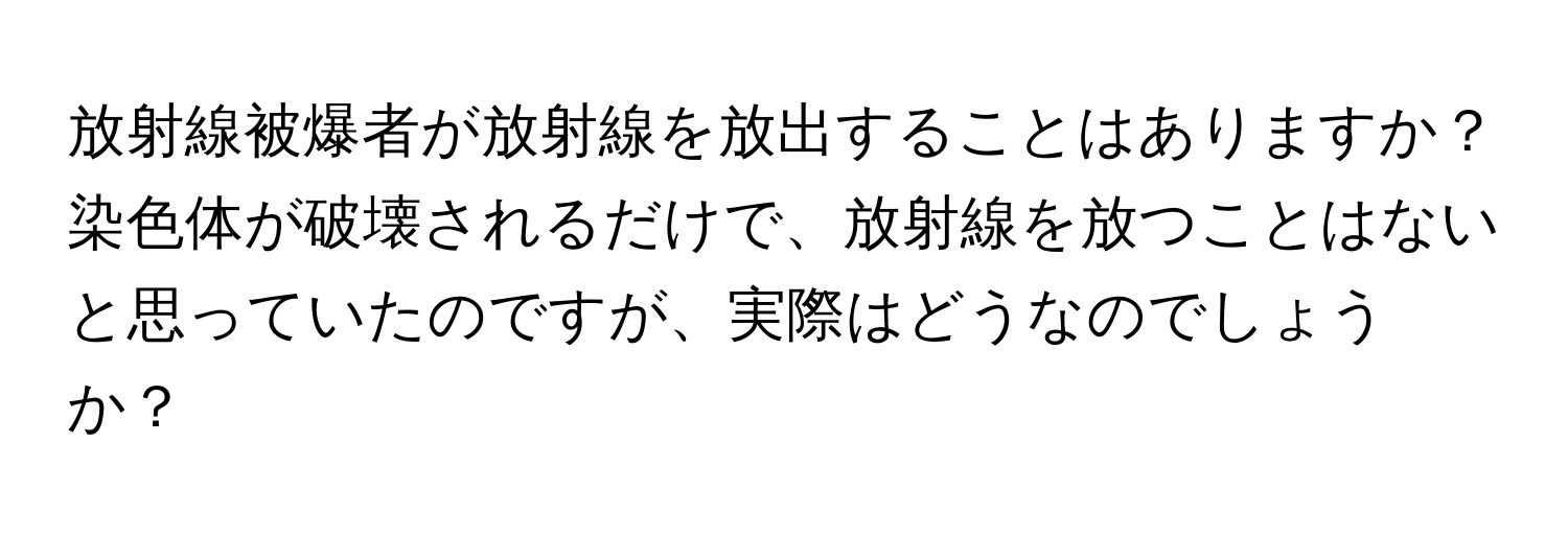 放射線被爆者が放射線を放出することはありますか？染色体が破壊されるだけで、放射線を放つことはないと思っていたのですが、実際はどうなのでしょうか？