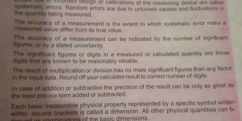 du e to incurrect design or calibrations of the measuring device are called 
systematic errors. Random errors are due to unknown causes and fluctuations in 
the quantity being measured. 
The accuracy of a measurement is the extent to which systematic error make a 
measured value differ from its true value. 
The accuracy of a measurement can be indicated by the number of significant 
figures, or by a stated uncertainty. 
The significant figures or digits in a measured or calculated quantity are those 
digits that are known to be reasonably reliable. 
The result of multiplication or division has no more significant figures than any factor 
in the input data. Round off your calculator result to correct number of digits. 
In case of addition or subtraction the precision of the result can be only as great as 
the least precise term added or subtracted. 
Each basic measurable physical property represented by a specific symbol written 
within square brackets is called a dimension. All other physical quantities can b 
s combinations of the basic dimensions.