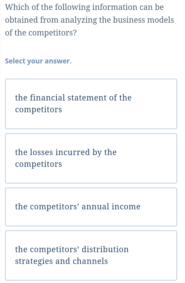 Which of the following information can be
obtained from analyzing the business models
of the competitors?
Select your answer.
the financial statement of the
competitors
the losses incurred by the
competitors
the competitors’ annual income
the competitors’ distribution
strategies and channels