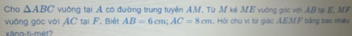 Cho △ ABC vuống tại A có đường trung tuyển AM. Từ M kẻ ME vuống góc với AB tại E, MF 
vuống góc với AC tại F. Biết AB=6cm; AC=8cm.Hỏi chu vi từ giác AEMF bằng bao nhiều 
xăng-ti-mét?