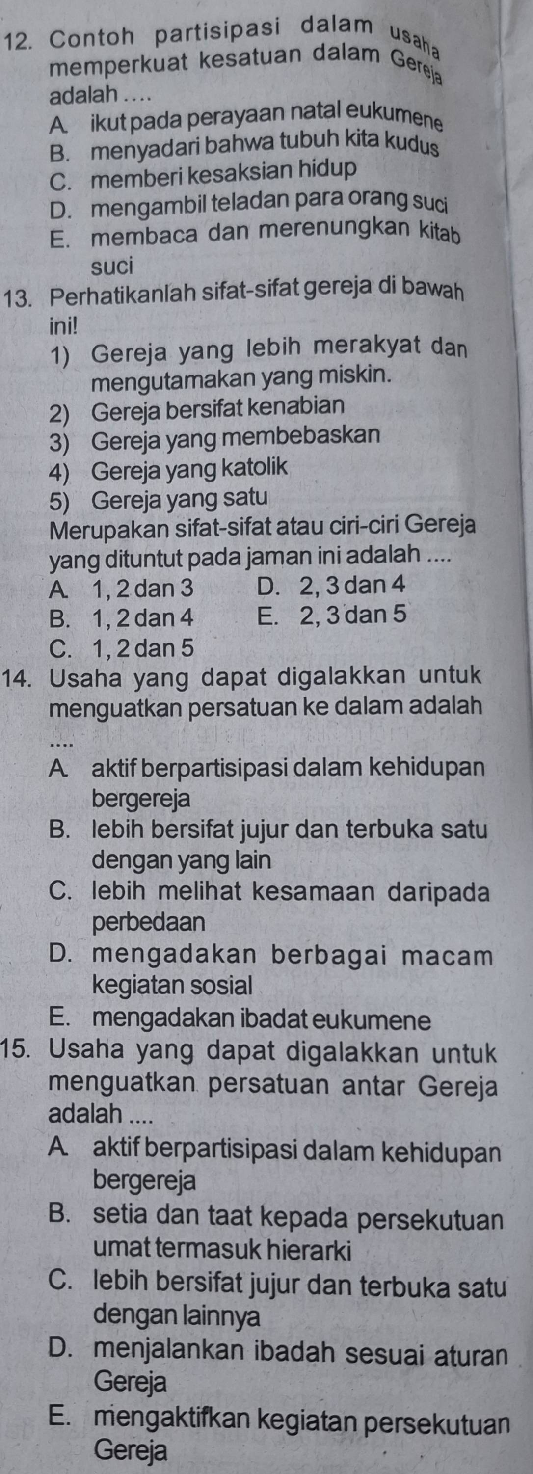 Contoh partisipasi dalam usaha
memperkuat kesatuan dalam Gereja
adalah ....
A ikut pada perayaan natal eukumene
B. menyadari bahwa tubuh kita kudus
C. memberi kesaksian hidup
D. mengambil teladan para orang suci
E. membaca dan merenungkan kitab
suci
13. Perhatikanlah sifat-sifat gereja di bawah
ini!
1) Gereja yang lebih merakyat dan
mengutamakan yang miskin.
2) Gereja bersifat kenabian
3) Gereja yang membebaskan
4) Gereja yang katolik
5) Gereja yang satu
Merupakan sifat-sifat atau ciri-ciri Gereja
yang dituntut pada jaman ini adalah ....
A. 1, 2 dan 3 D. 2, 3 dan 4
B. 1, 2 dan 4 E. 2, 3 dan 5
C. 1, 2 dan 5
14. Usaha yang dapat digalakkan untuk
menguatkan persatuan ke dalam adalah
A. aktif berpartisipasi dalam kehidupan
bergereja
B. lebih bersifat jujur dan terbuka satu
dengan yang lain
C. lebih melihat kesamaan daripada
perbedaan
D. mengadakan berbagai macam
kegiatan sosial
E. mengadakan ibadat eukumene
15. Usaha yang dapat digalakkan untuk
menguatkan persatuan antar Gereja
adalah ....
A. aktif berpartisipasi dalam kehidupan
bergereja
B. setia dan taat kepada persekutuan
umat termasuk hierarki
C. lebih bersifat jujur dan terbuka satu
dengan lainnya
D. menjalankan ibadah sesuai aturan
Gereja
E. mengaktifkan kegiatan persekutuan
Gereja