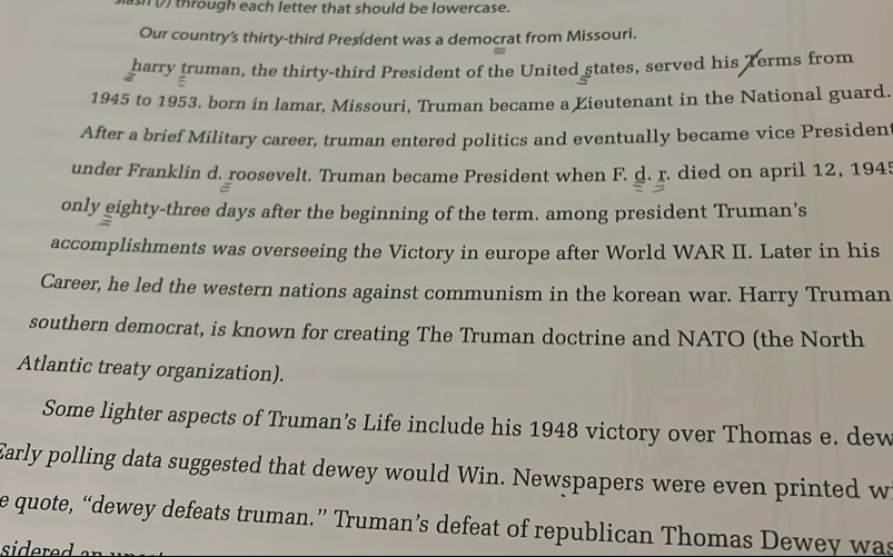 slash (7) through each letter that should be lowercase. 
Our country's thirty-third President was a democrat from Missouri. 
harry truman, the thirty-third President of the United states, served his Terms from 
a 
1945 to 1953. born in lamar, Missouri, Truman became a Lieutenant in the National guard. 
After a brief Military career, truman entered politics and eventually became vice Presiden 
under Franklin d. roosevelt. Truman became President when F. d. r. died on april 12, 1945 
a 
only eighty-three days after the beginning of the term. among president Truman’s 
accomplishments was overseeing the Victory in europe after World WAR II. Later in his 
Career, he led the western nations against communism in the korean war. Harry Truman 
southern democrat, is known for creating The Truman doctrine and NATO (the North 
Atlantic treaty organization). 
Some lighter aspects of Truman’s Life include his 1948 victory over Thomas e. dew 
Early polling data suggested that dewey would Win. Newspapers were even printed w 
e quote, “dewey defeats truman.” Truman’s defeat of republican Thomas Dewey was