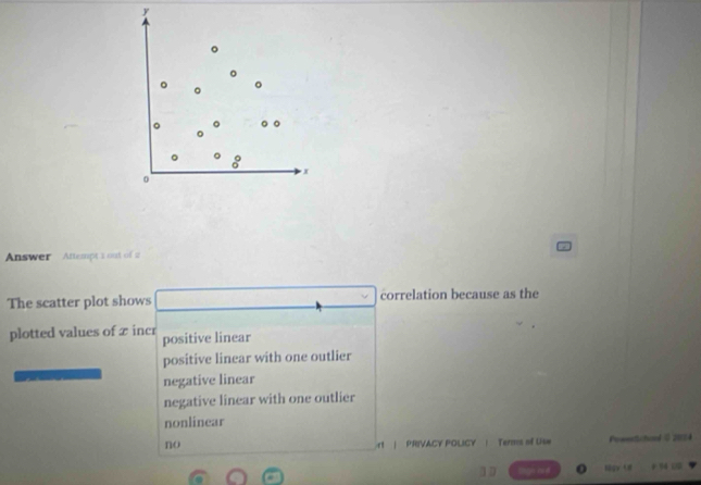 x
0
Answer Attempt 1 out of 2
The scatter plot shows correlation because as the
plotted values of x incr positive linear
positive linear with one outlier
negative linear
negative linear with one outlier
nonlinear
no rt | PRIVACY POLICY | Terms of Use PowerSchood O 2024
10 o 6gv 1# + 94 00