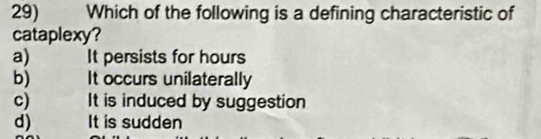 Which of the following is a defining characteristic of
cataplexy?
a) It persists for hours
b) It occurs unilaterally
c) It is induced by suggestion
d) It is sudden