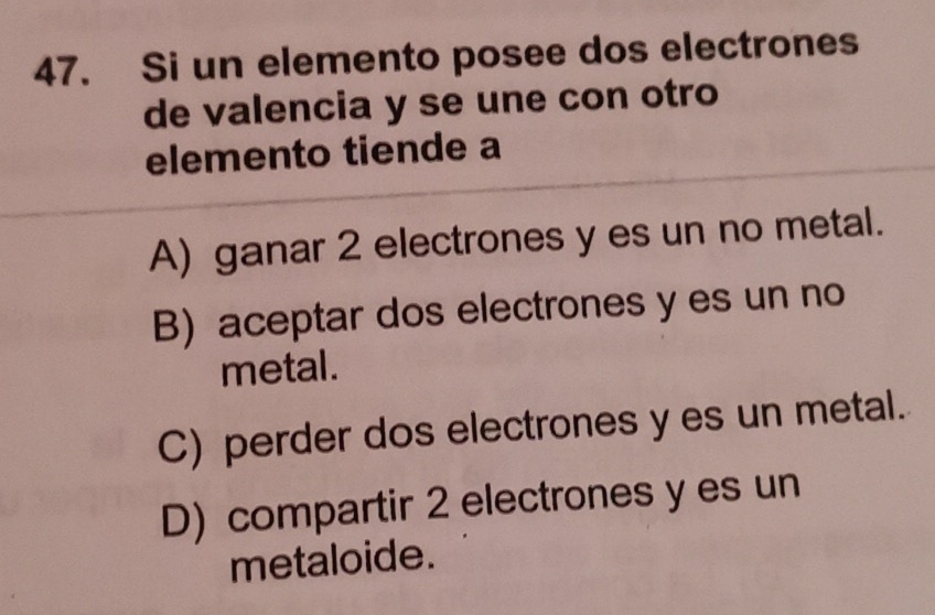 Si un elemento posee dos electrones
de valencia y se une con otro
elemento tiende a
A) ganar 2 electrones y es un no metal.
B) aceptar dos electrones y es un no
metal.
C) perder dos electrones yes un metal.
D) compartir 2 electrones y es un
metaloide.