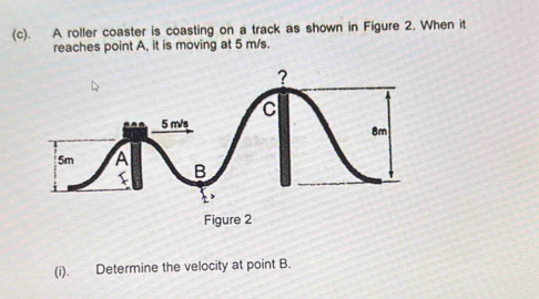 A roller coaster is coasting on a track as shown in Figure 2. When it 
reaches point A, it is moving at 5 m/s. 
(i). Determine the velocity at point B.