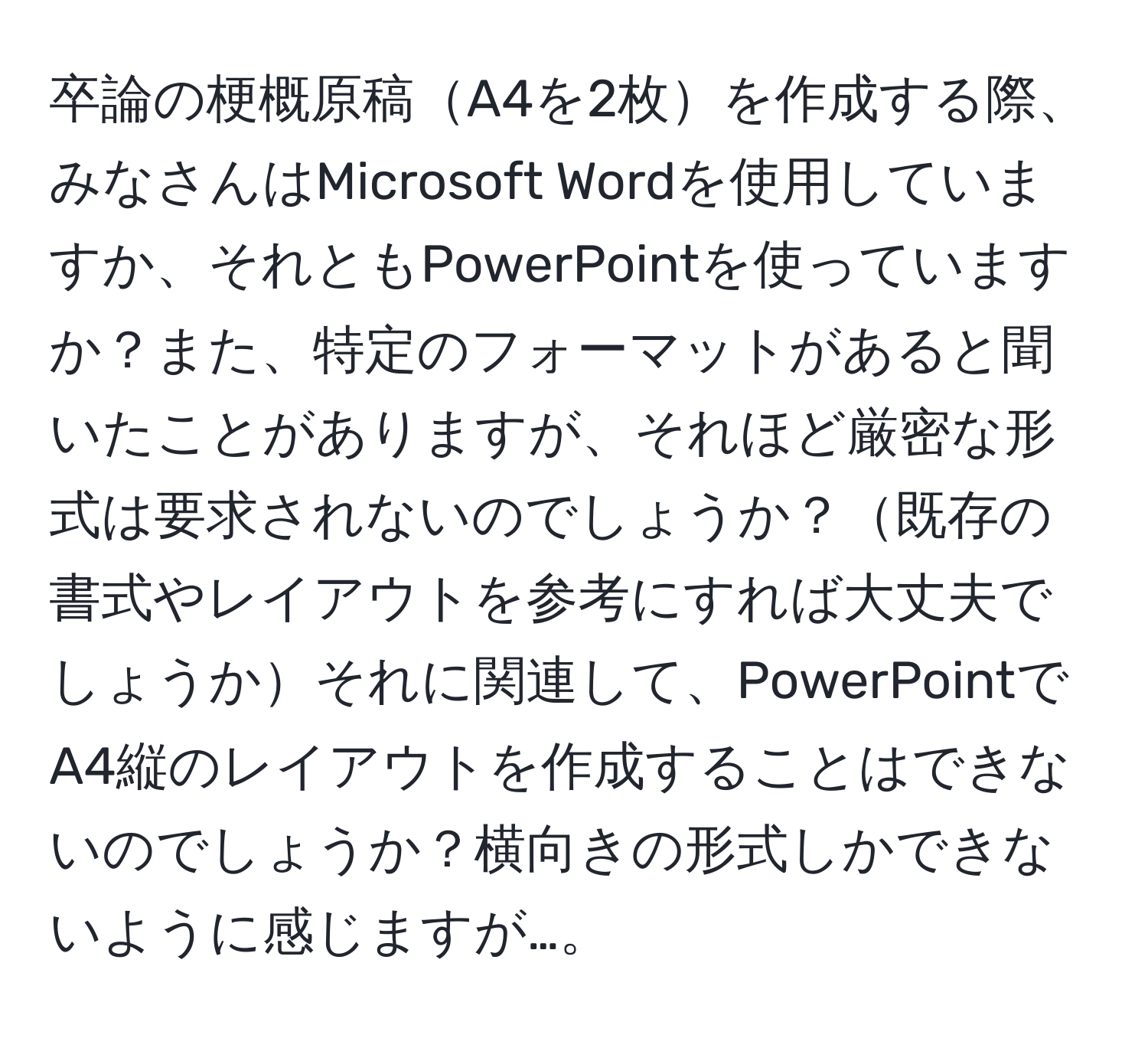 卒論の梗概原稿A4を2枚を作成する際、みなさんはMicrosoft Wordを使用していますか、それともPowerPointを使っていますか？また、特定のフォーマットがあると聞いたことがありますが、それほど厳密な形式は要求されないのでしょうか？既存の書式やレイアウトを参考にすれば大丈夫でしょうかそれに関連して、PowerPointでA4縦のレイアウトを作成することはできないのでしょうか？横向きの形式しかできないように感じますが…。