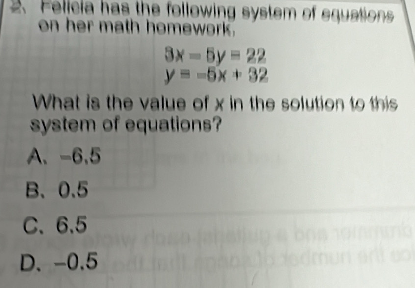 Felicia has the following system of equations
on her math homework.
3x-5y=22
y=-5x+32
What is the value of x in the solution to this
system of equations?
A、 -6,5
B、 0.5
C、 6.5
D. -0.5