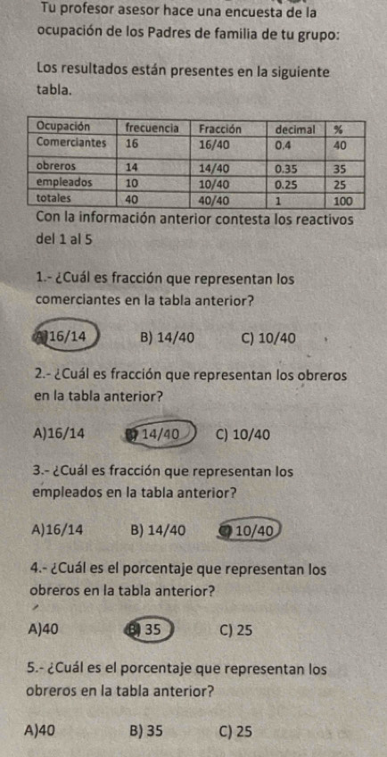 Tu profesor asesor hace una encuesta de la
ocupación de los Padres de familia de tu grupo:
Los resultados están presentes en la siguiente
tabla.
Con la información anterior contesta los reactivos
del 1 al 5
1.- ¿Cuál es fracción que representan los
comerciantes en la tabla anterior?
16/14 B) 14/40 C) 10/40
2.- ¿Cuál es fracción que representan los obreros
en la tabla anterior?
A) 16/14 14/40 C) 10/40
3.- ¿Cuál es fracción que representan los
empleados en la tabla anterior?
A) 16/14 B) 14/40 10/40
4.- ¿Cuál es el porcentaje que representan los
obreros en la tabla anterior?
A) 40 B35 C) 25
5.- ¿Cuál es el porcentaje que representan los
obreros en la tabla anterior?
A) 40 B) 35 C) 25