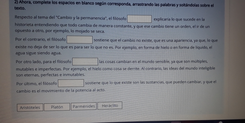 Ahora, complete los espacios en blanco según corresponda, arrastrando las palabras y soltándolas sobre el
texto.
Respecto al tema del "Cambio y la permanencia", el filósofo explicaría lo que sucede en la
historieta entendiendo que todo cambia de manera constante, y que ese cambio tiene un orden, el ir de un
opuesto a otro, por ejemplo, lo mojado se seca.
Por el contrario, el filósofo sostiene que el cambio no existe, que es una apariencia, ya que, lo que
existe no deja de ser lo que es para ser lo que no es. Por ejemplo, en forma de hielo o en forma de líquido, el
agua sigue siendo agua.
Por otro lado, para el filósofo las cosas cambian en el mundo sensible, ya que son múltiples,
mutables e imperfectas. Por ejemplo, el hielo como cosa se derrite. Al contrario, las ideas del mundo inteligible
son eternas, perfectas e inmutables.
Por último, el filósofo sostiene que lo que existe son las sustancias, que pueden cambiar, y que el
cambio es el movimiento de la potencia al acto.
Aristóteles Platón Parménides Heráclito