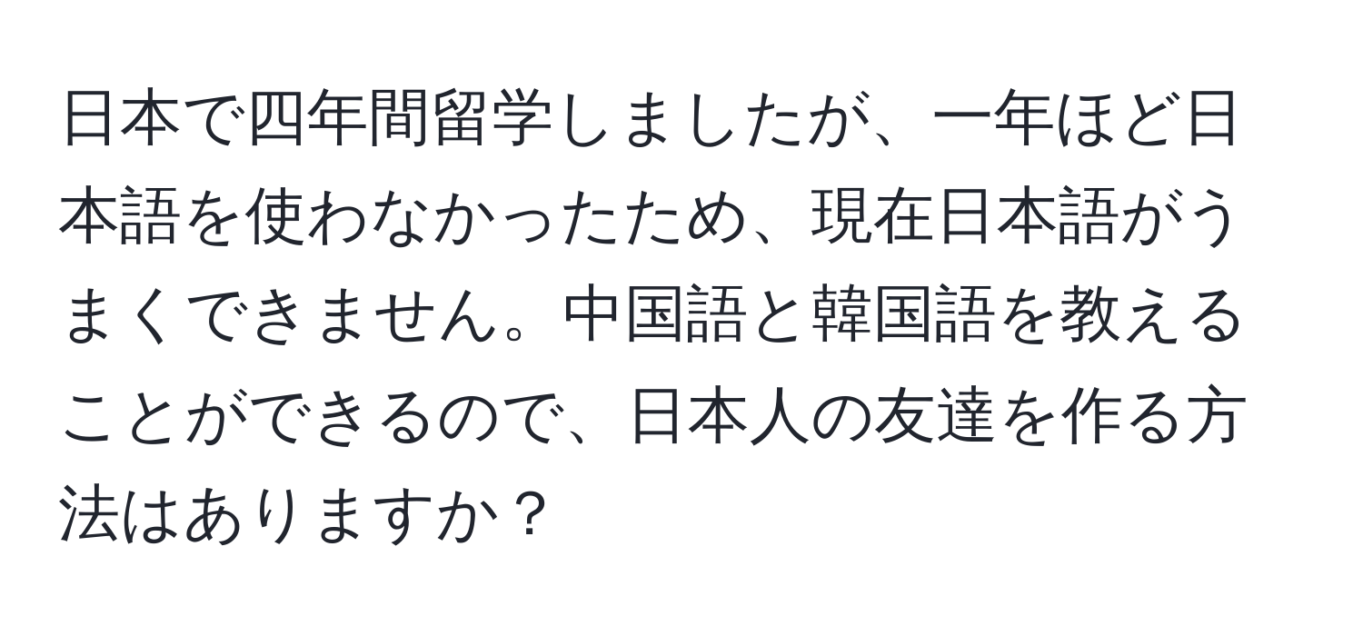 日本で四年間留学しましたが、一年ほど日本語を使わなかったため、現在日本語がうまくできません。中国語と韓国語を教えることができるので、日本人の友達を作る方法はありますか？