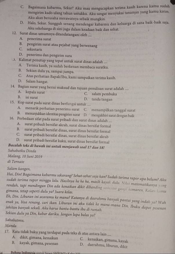 C. Bagaimana kabarmu, Sekar? Aku mau mengucapkan terima kasih karena kamu sudah
mengirim kado ulang tahun untukku. Aku sangat menyukai tanaman yang kamu kirim.
Aku akan berusaha merawatnya sebaik mungkin.
D. Halo, Sekar. Sungguh senang mendengar kabarmu dan keluarga di sana baik-baik saja
Aku sekeluarga di sini juga dalam keadaan baik dan sehat.
12. Surat dinas umumnya ditandatangani oleh ....
A. penerima surat
B. pengirim surat atau pejabat yang berwenang
C. sekretaris
D. penerima dan pengirim sura
3. Kalimat penutup yang tepat untuk surat dinas adalah ....
A. Terima kasih, ya sudah berkenan membaca suratku.
B. Sekian dulu ya, sampai jumpa.
C. Atas perhatian Bapak/Ibu, kami sampaikan terima kasih.
D. Salam hangat.
14. Bagian surat yang berisi maksud dan tujuan penulisan surat adalah ....
A. kepala surat C. salam pembuka
B. isi surat D. tanda tangan
15. Kop surat pada surat dinas berfungsi untuk ....
A. menarik perhatian penerima surat C. menampilkan tanggal surat
B. menunjukkan identitas pengirim surat D. mengakhiri surat dengan baik
16. Perbedaan sifat pada surat pribadi dan surat dinas adalah ....
A. surat pribadi bersifat akrab, surat dinas bersifat formal
B. surat pribadi bersifat dinas, surat dinas bersifat formal
C. surat pribadi bersifat dinas, surat dinas bersifat akrab
D. surat pribadi bersifat kaku, surat dinas bersifat formal
Bacalah teks di bawah ini untuk menjawab soal 17 dan 18!
Sahabatku Dinda
Malang, 10 Juni 2019
di Ternate
Salam kangen,
Hai, Din! Bagaimana kabarmu sekarang? Sehat-sehat saja kan? Sudah terima rapor apa belum? Aku
sudah terima rapor minggu lalu. Hasilnya he he he, masih kayak dulu. Nilai matematikanya yang
rendah, tapi mendingan Din ada kenaikan dikit dibanding semester ganjil kemaren. Kalau kamu
gimana, tetap seperti dulu ya? Juara kelas.
Eh, Din. Liburan ini acaramu ke mana? Katanya di daerahmu banyak pantai yang indah ya? Wah
enak ya, bisa renang, cari ikan. Liburan ini aku tidak ke mana-mana Din. Ibuku dapat pesenan
jahitan banyak sekali. Aku harus bantu-bantu ibu di rumah.
Sekian dulu ya Din, kabar dariku. Jangan lupa balas ya?
Sahabatmu,
Manda
17. Kata tidak baku yang terdapat pada teks di atas antara lain ....
A. dikit, gimana, kenaikan C. kenaikan, gimana, kayak
B. kayak, gimana, pesenan D. daerahmu, liburan, dikit
Babasa Indonesía untul Sisum SMDA e t a s  a