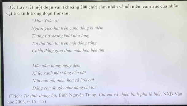 Đề: Hãy viết một đoạn văn (khoảng 200 chữ) cảm nhận về nỗi niềm cảm xúc của nhân 
vật trữ tình trong đoạn thơ sau: 
*Mùa Xuân ơi 
Người gieo hạt trên cánh đồng ki niệm 
Tháng Ba sương khói như lòng 
Tôi thả tình tôi trên một dòng sông 
Chiều đồng giao thức màu hoa bèo tím 
Mặc năm tháng ngày đêm 
Ki ức xanh một vùng bến bãi 
Nôn nao nỗi niềm hoa cà hoa cải 
Dáng con đò gầy như dáng chị tôi '' 
(Trích: Tự tình tháng ba, Bình Nguyên Trang, Chi em và chiếc bình pha lê biết, NXB Văn 
học 2003, tr. 16 - 17)