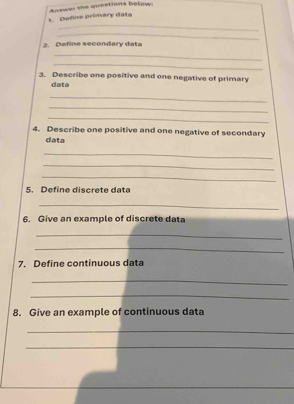 Answer the questions below: 
_ 
s. Define primary data 
_ 
2. Define secondary data 
_ 
_ 
3. Describe one positive and one negative of primary 
data 
_ 
_ 
_ 
4. Describe one positive and one negative of secondary 
data 
_ 
_ 
_ 
5. Define discrete data 
_ 
6. Give an example of discrete data 
_ 
_ 
7. Define continuous data 
_ 
_ 
8. Give an example of continuous data 
_ 
_