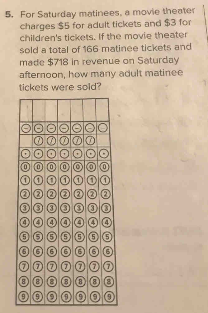 For Saturday matinees, a movie theater 
charges $5 for adult tickets and $3 for 
children's tickets. If the movie theater 
sold a total of 166 matinee tickets and 
made $718 in revenue on Saturday 
afternoon, how many adult matinee 
tickets were sold?