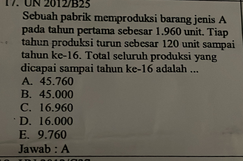 UN 2012/B25
Sebuah pabrik memproduksi barang jenis A
pada tahun pertama sebesar 1.960 unit. Tiap
tahun produksi turun sebesar 120 unit sampai
tahun ke -16. Total seluruh produksi yang
dicapai sampai tahun ke- 16 adalah ...
A. 45.760
B. 45.000
C. 16.960
D. 16.000
E. 9.760
Jawab : A