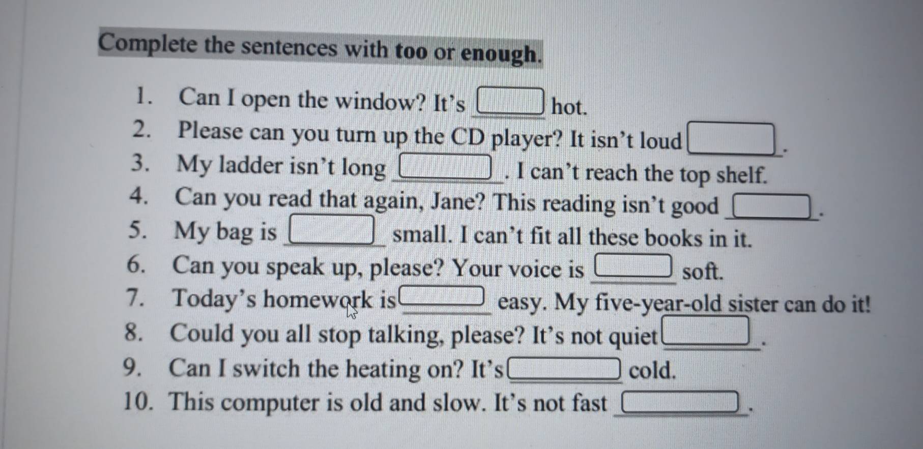 Complete the sentences with too or enough. 
1. Can I open the window? It’s □ hot. 
2. Please can you turn up the CD player? It isn’t loud 
3. My ladder isn’t long □. I can’t reach the top shelf. 
4. Can you read that again, Jane? This reading isn’t good _ □ . 
5. My bag is □° small. I can’t fit all these books in it. 
6. Can you speak up, please? Your voice is □ soft. 
7. Today's homework is □ easy. . My five-year-old sister can do it! 
8. Could you all stop talking, please? It’s not quiet _ |MN|= □ /□  . 
9. Can I switch the heating on? It’s □ cold. 
10. This computer is old and slow. It’s not fast_ 
.