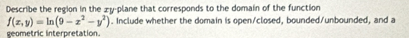 Describe the region in the £y -plane that corresponds to the domain of the function
f(x,y)=ln (9-x^2-y^2). Include whether the domain is open/closed, bounded/unbounded, and a 
geometric interpretation.