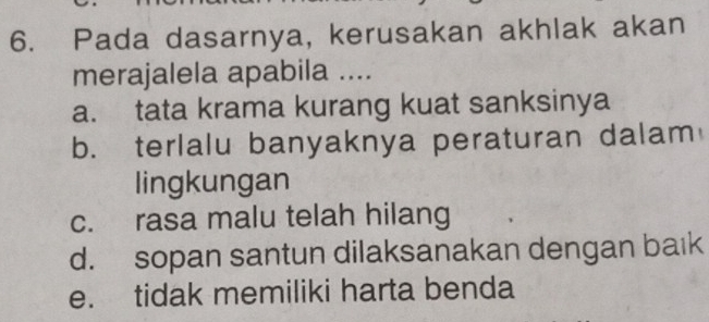 Pada dasarnya, kerusakan akhlak akan
merajalela apabila ....
a. tata krama kurang kuat sanksinya
b. terlalu banyaknya peraturan dalam
lingkungan
c. rasa malu telah hilang
d. sopan santun dilaksanakan dengan baık
e. tidak memiliki harta benda